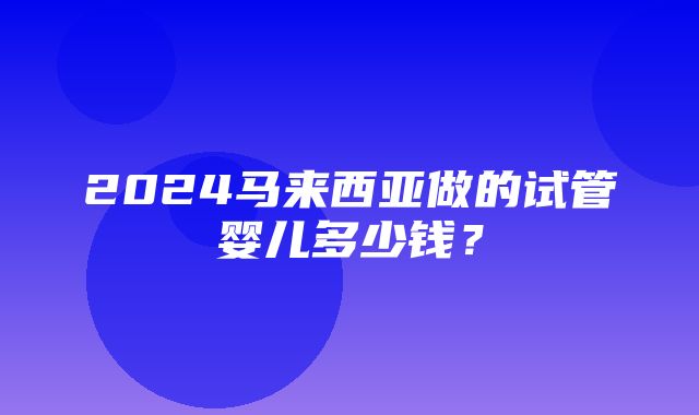 2024马来西亚做的试管婴儿多少钱？