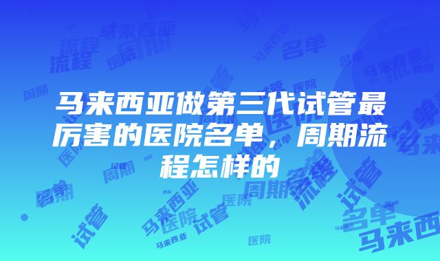 马来西亚做第三代试管最厉害的医院名单，周期流程怎样的