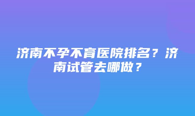 济南不孕不育医院排名？济南试管去哪做？