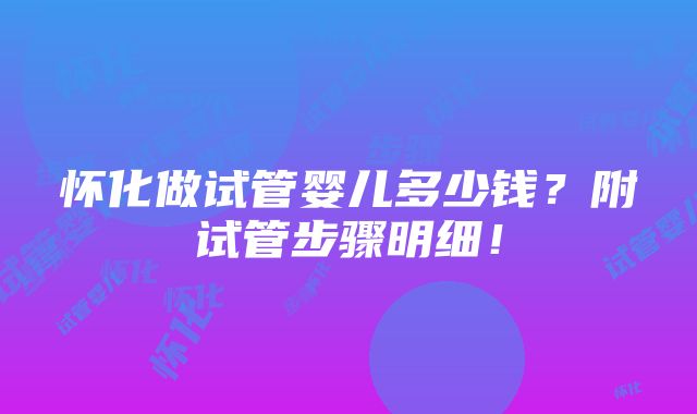 怀化做试管婴儿多少钱？附试管步骤明细！