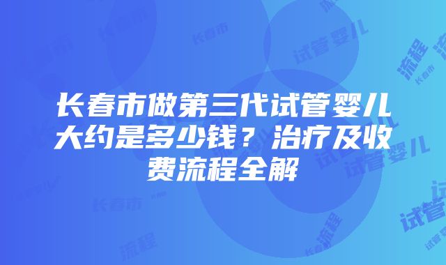 长春市做第三代试管婴儿大约是多少钱？治疗及收费流程全解