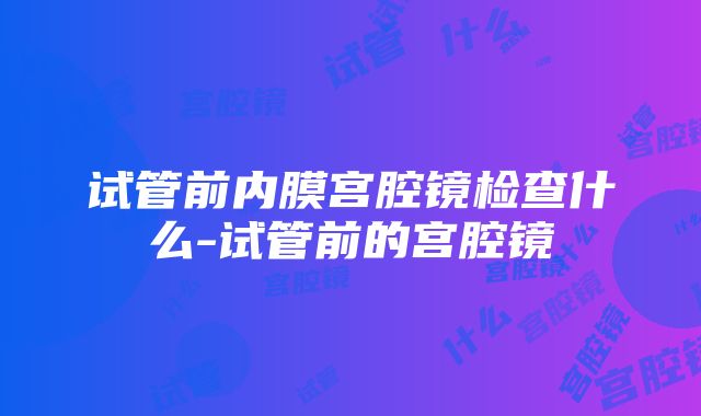 试管前内膜宫腔镜检查什么-试管前的宫腔镜