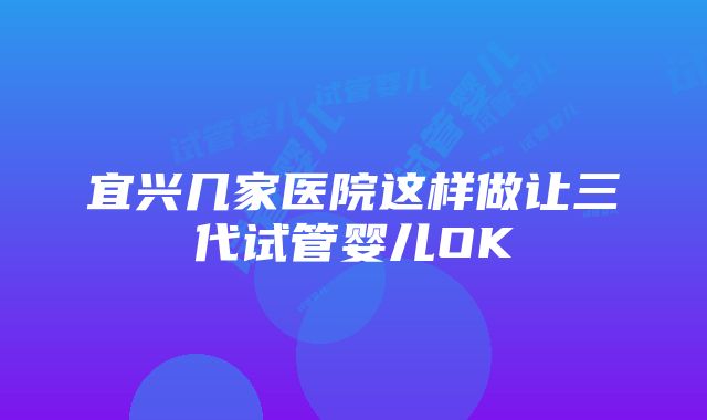 宜兴几家医院这样做让三代试管婴儿OK