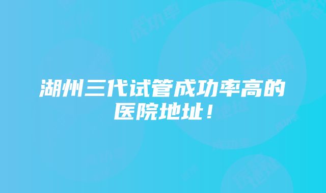 湖州三代试管成功率高的医院地址！