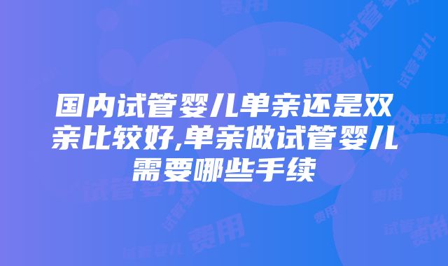 国内试管婴儿单亲还是双亲比较好,单亲做试管婴儿需要哪些手续