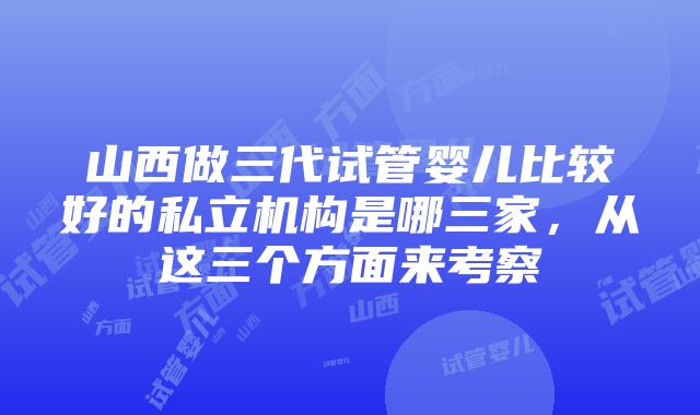 山西做三代试管婴儿比较好的私立机构是哪三家，从这三个方面来考察