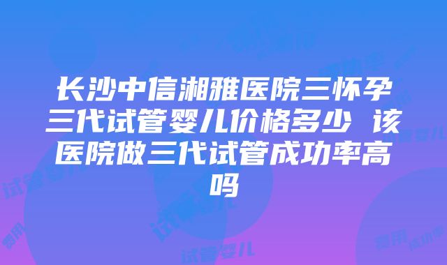 长沙中信湘雅医院三怀孕三代试管婴儿价格多少 该医院做三代试管成功率高吗