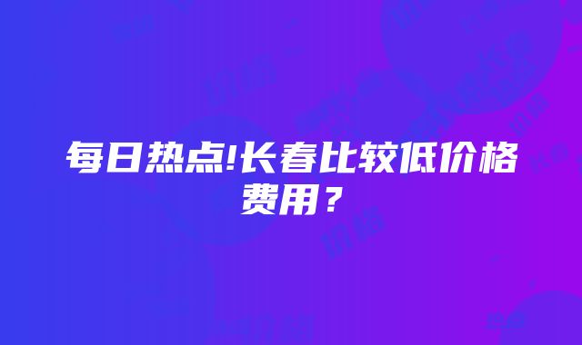 每日热点!长春比较低价格费用？