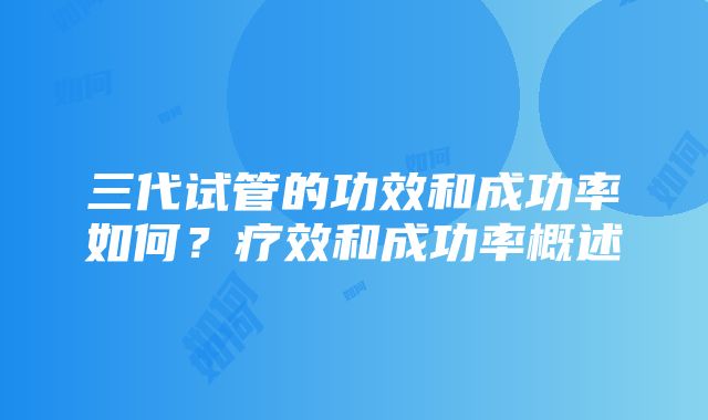 三代试管的功效和成功率如何？疗效和成功率概述