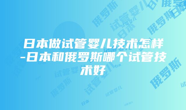 日本做试管婴儿技术怎样-日本和俄罗斯哪个试管技术好