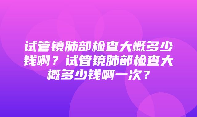 试管镜肺部检查大概多少钱啊？试管镜肺部检查大概多少钱啊一次？