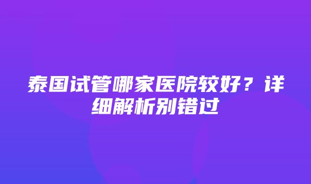 泰国试管哪家医院较好？详细解析别错过