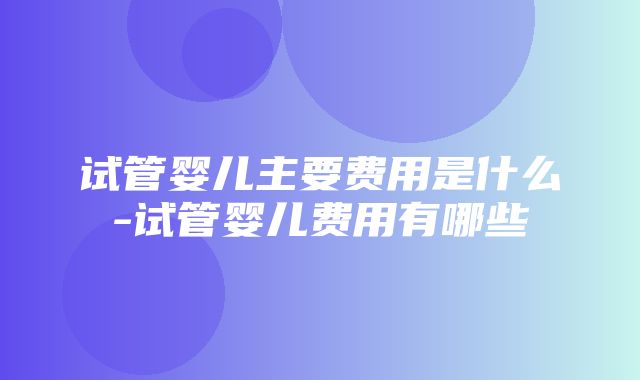 试管婴儿主要费用是什么-试管婴儿费用有哪些