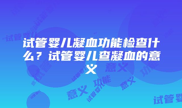 试管婴儿凝血功能检查什么？试管婴儿查凝血的意义