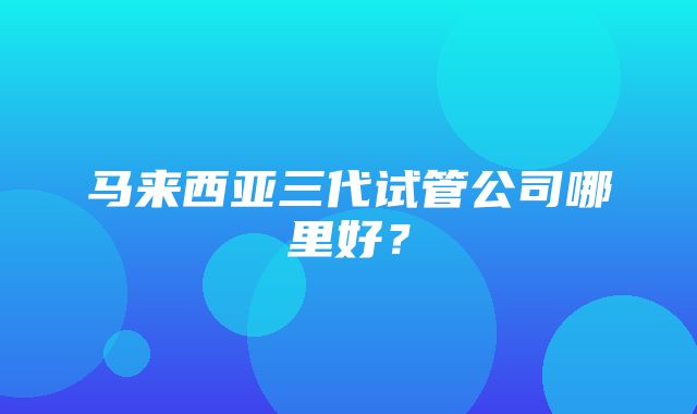 马来西亚三代试管公司哪里好？