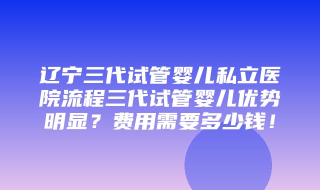 辽宁三代试管婴儿私立医院流程三代试管婴儿优势明显？费用需要多少钱！