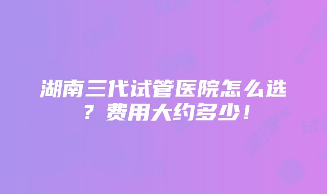 湖南三代试管医院怎么选？费用大约多少！