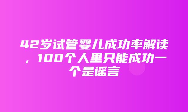 42岁试管婴儿成功率解读，100个人里只能成功一个是谣言