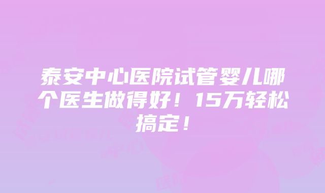 泰安中心医院试管婴儿哪个医生做得好！15万轻松搞定！