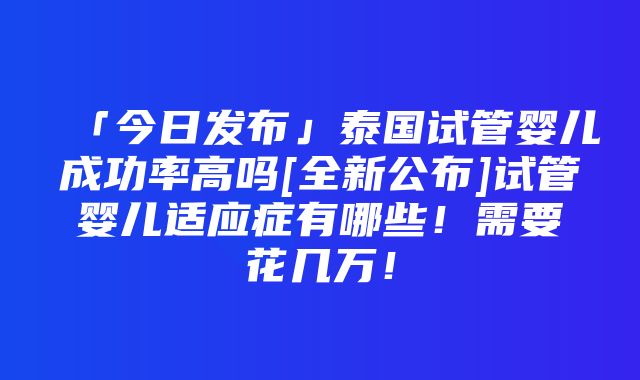 「今日发布」泰国试管婴儿成功率高吗[全新公布]试管婴儿适应症有哪些！需要花几万！