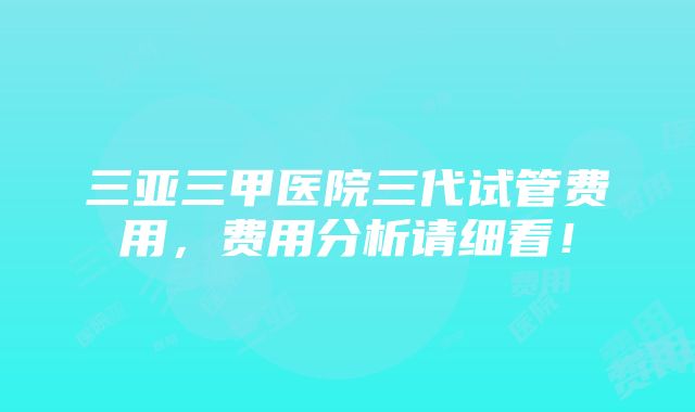 三亚三甲医院三代试管费用，费用分析请细看！