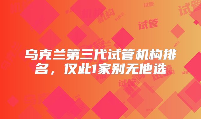 乌克兰第三代试管机构排名，仅此1家别无他选