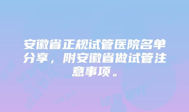 安徽省正规试管医院名单分享，附安徽省做试管注意事项。