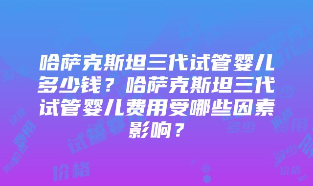 哈萨克斯坦三代试管婴儿多少钱？哈萨克斯坦三代试管婴儿费用受哪些因素影响？