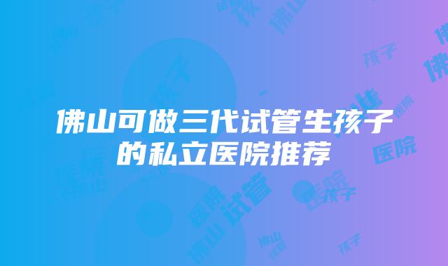 佛山可做三代试管生孩子的私立医院推荐