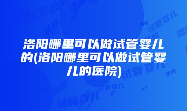 洛阳哪里可以做试管婴儿的(洛阳哪里可以做试管婴儿的医院)