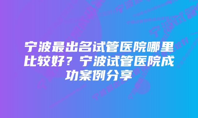 宁波最出名试管医院哪里比较好？宁波试管医院成功案例分享