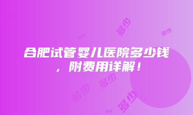 合肥试管婴儿医院多少钱，附费用详解！