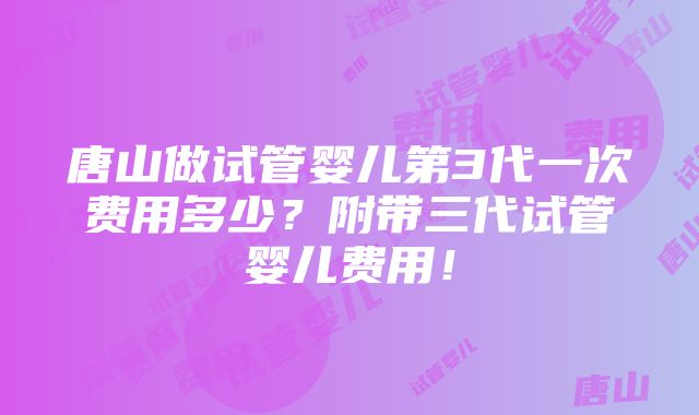 唐山做试管婴儿第3代一次费用多少？附带三代试管婴儿费用！