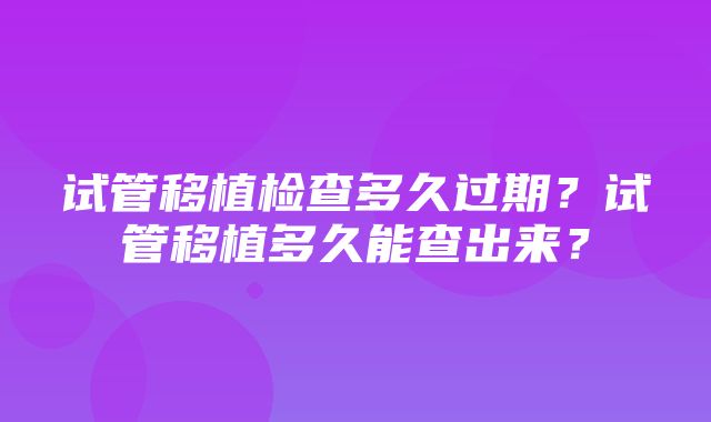 试管移植检查多久过期？试管移植多久能查出来？