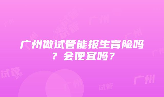 广州做试管能报生育险吗？会便宜吗？