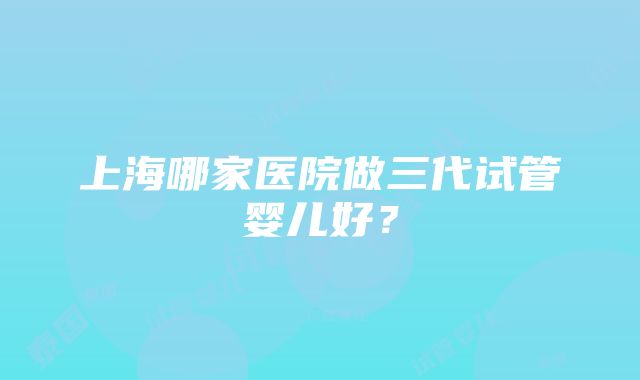 上海哪家医院做三代试管婴儿好？