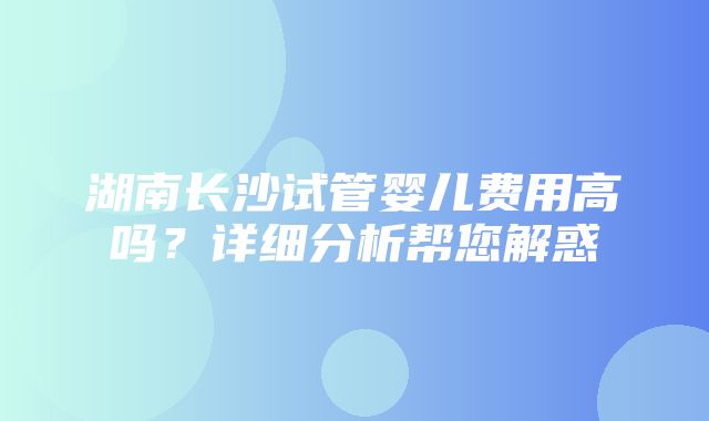 湖南长沙试管婴儿费用高吗？详细分析帮您解惑