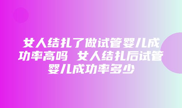 女人结扎了做试管婴儿成功率高吗 女人结扎后试管婴儿成功率多少