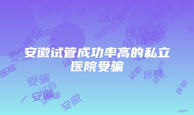 安徽试管成功率高的私立医院受骗