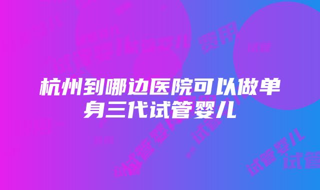 杭州到哪边医院可以做单身三代试管婴儿