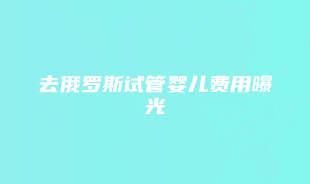 去俄罗斯试管婴儿费用曝光