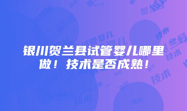 银川贺兰县试管婴儿哪里做！技术是否成熟！