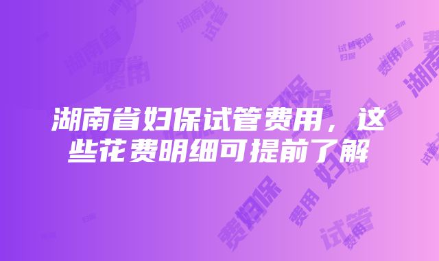 湖南省妇保试管费用，这些花费明细可提前了解