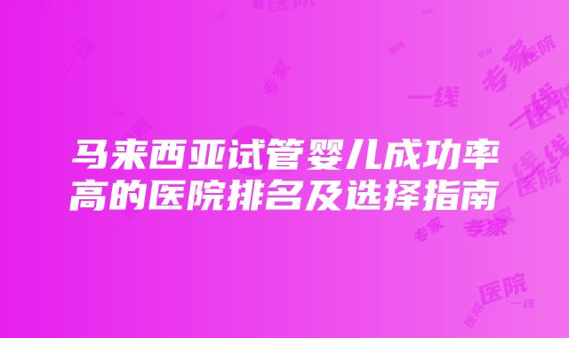 马来西亚试管婴儿成功率高的医院排名及选择指南