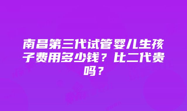 南昌第三代试管婴儿生孩子费用多少钱？比二代贵吗？