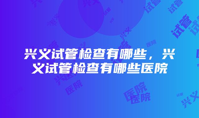 兴义试管检查有哪些，兴义试管检查有哪些医院