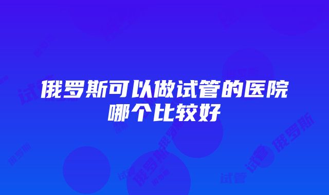 俄罗斯可以做试管的医院哪个比较好