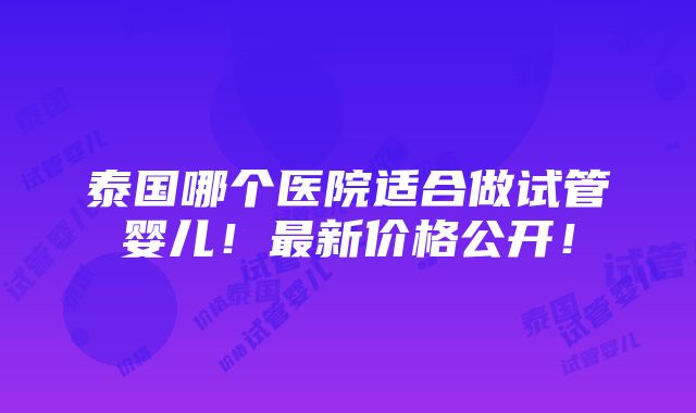 泰国哪个医院适合做试管婴儿！最新价格公开！