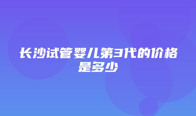 长沙试管婴儿第3代的价格是多少