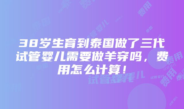 38岁生育到泰国做了三代试管婴儿需要做羊穿吗，费用怎么计算！